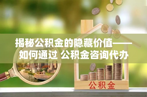 湘桥揭秘公积金的隐藏价值——如何通过 公积金咨询代办提取 优化财富管理