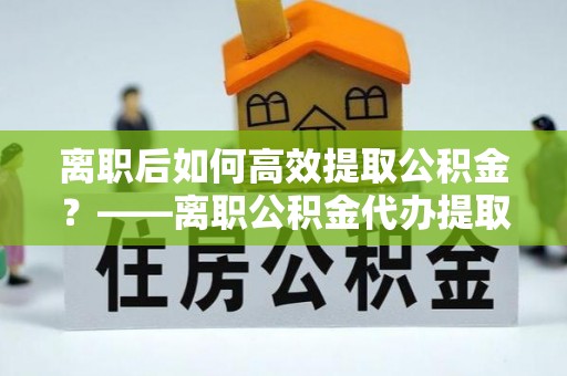 湘桥离职后如何高效提取公积金？——离职公积金代办提取全流程解析