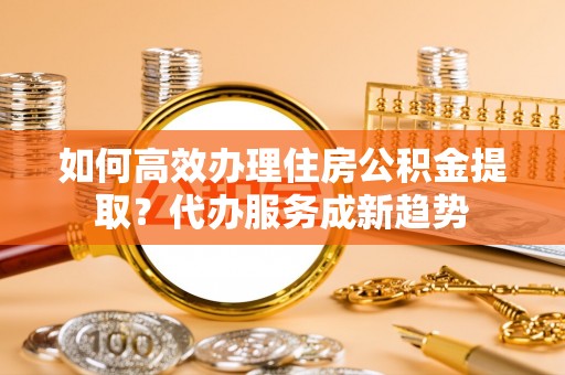 湘桥如何高效办理住房公积金提取？代办服务成新趋势