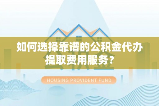 湘桥如何选择靠谱的公积金代办提取费用服务？