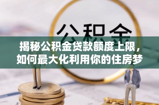 湘桥揭秘公积金贷款额度上限，如何最大化利用你的住房梦？
