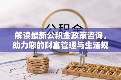 湘桥解读最新公积金政策咨询，助力您的财富管理与生活规划