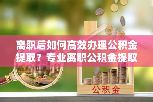 湘桥离职后如何高效办理公积金提取？专业离职公积金提取代办服务指南