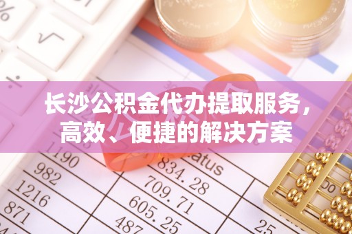 湘桥长沙公积金代办提取服务，高效、便捷的解决方案